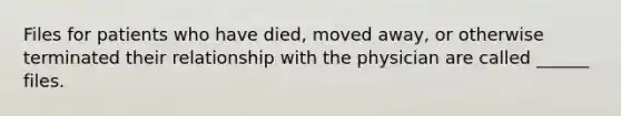 Files for patients who have died, moved away, or otherwise terminated their relationship with the physician are called ______ files.