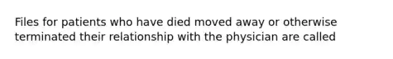 Files for patients who have died moved away or otherwise terminated their relationship with the physician are called