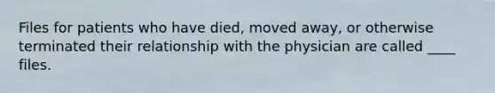 Files for patients who have died, moved away, or otherwise terminated their relationship with the physician are called ____ files.