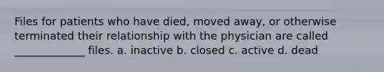 Files for patients who have died, moved away, or otherwise terminated their relationship with the physician are called _____________ files. a. inactive b. closed c. active d. dead