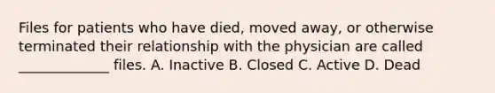 Files for patients who have died, moved away, or otherwise terminated their relationship with the physician are called _____________ files. A. Inactive B. Closed C. Active D. Dead