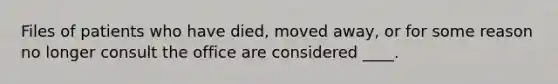 Files of patients who have died, moved away, or for some reason no longer consult the office are considered ____.