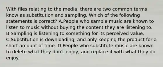 With files relating to the media, there are two common terms know as substitution and sampling. Which of the following statements is correct? A.People who sample music are known to listen to music without buying the content they are listening to. B.Sampling is listening to something for its perceived value. C.Substitution is downloading, and only keeping the product for a short amount of time. D.People who substitute music are known to delete what they don't enjoy, and replace it with what they do enjoy.