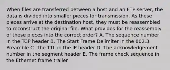 When files are transferred between a host and an FTP server, the data is divided into smaller pieces for transmission. As these pieces arrive at the destination host, they must be reassembled to reconstruct the original file. What provides for the reassembly of these pieces into the correct order? A. The sequence number in the TCP header B. The Start Frame Delimiter in the 802.3 Preamble C. The TTL in the IP header D. The acknowledgement number in the segment header E. The frame check sequence in the Ethernet frame trailer