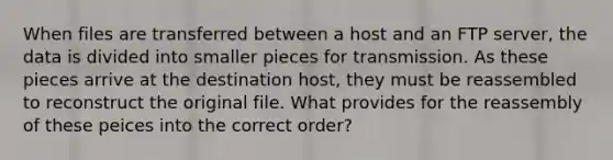 When files are transferred between a host and an FTP server, the data is divided into smaller pieces for transmission. As these pieces arrive at the destination host, they must be reassembled to reconstruct the original file. What provides for the reassembly of these peices into the correct order?