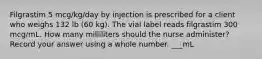 Filgrastim 5 mcg/kg/day by injection is prescribed for a client who weighs 132 lb (60 kg). The vial label reads filgrastim 300 mcg/mL. How many milliliters should the nurse administer? Record your answer using a whole number. ___mL