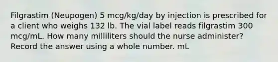 Filgrastim (Neupogen) 5 mcg/kg/day by injection is prescribed for a client who weighs 132 lb. The vial label reads filgrastim 300 mcg/mL. How many milliliters should the nurse administer? Record the answer using a whole number. mL