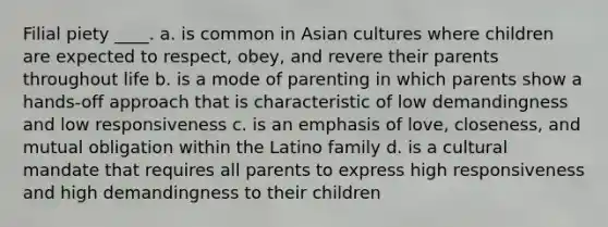 Filial piety ____. a. is common in Asian cultures where children are expected to respect, obey, and revere their parents throughout life b. is a mode of parenting in which parents show a hands-off approach that is characteristic of low demandingness and low responsiveness c. is an emphasis of love, closeness, and mutual obligation within the Latino family d. is a cultural mandate that requires all parents to express high responsiveness and high demandingness to their children