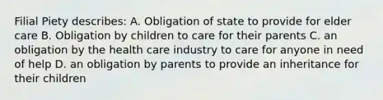 Filial Piety describes: A. Obligation of state to provide for elder care B. Obligation by children to care for their parents C. an obligation by the health care industry to care for anyone in need of help D. an obligation by parents to provide an inheritance for their children