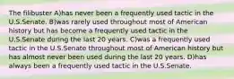 The filibuster A)has never been a frequently used tactic in the U.S.Senate. B)was rarely used throughout most of American history but has become a frequently used tactic in the U.S.Senate during the last 20 years. C)was a frequently used tactic in the U.S.Senate throughout most of American history but has almost never been used during the last 20 years. D)has always been a frequently used tactic in the U.S.Senate.