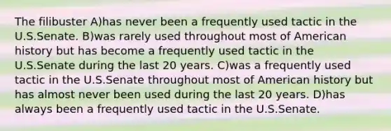 The filibuster A)has never been a frequently used tactic in the U.S.Senate. B)was rarely used throughout most of American history but has become a frequently used tactic in the U.S.Senate during the last 20 years. C)was a frequently used tactic in the U.S.Senate throughout most of American history but has almost never been used during the last 20 years. D)has always been a frequently used tactic in the U.S.Senate.