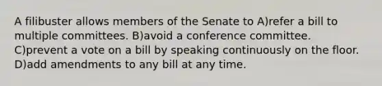 A filibuster allows members of the Senate to A)refer a bill to multiple committees. B)avoid a conference committee. C)prevent a vote on a bill by speaking continuously on the floor. D)add amendments to any bill at any time.