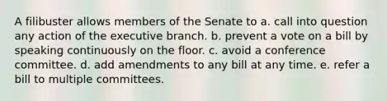 A filibuster allows members of the Senate to a. call into question any action of the executive branch. b. prevent a vote on a bill by speaking continuously on the floor. c. avoid a conference committee. d. add amendments to any bill at any time. e. refer a bill to multiple committees.