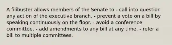 A filibuster allows members of the Senate to - call into question any action of the executive branch. - prevent a vote on a bill by speaking continuously on the floor. - avoid a conference committee. - add amendments to any bill at any time. - refer a bill to multiple committees.