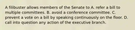 A filibuster allows members of the Senate to A. refer a bill to multiple committees. B. avoid a conference committee. C. prevent a vote on a bill by speaking continuously on the floor. D. call into question any action of the executive branch.