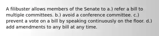 A filibuster allows members of the Senate to a.) refer a bill to multiple committees. b.) avoid a conference committee. c.) prevent a vote on a bill by speaking continuously on the floor. d.) add amendments to any bill at any time.