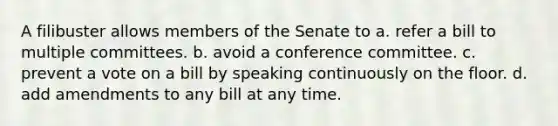 A filibuster allows members of the Senate to a. refer a bill to multiple committees. b. avoid a conference committee. c. prevent a vote on a bill by speaking continuously on the floor. d. add amendments to any bill at any time.