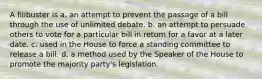 A filibuster is a. an attempt to prevent the passage of a bill through the use of unlimited debate. b. an attempt to persuade others to vote for a particular bill in return for a favor at a later date. c. used in the House to force a standing committee to release a bill. d. a method used by the Speaker of the House to promote the majority party's legislation.