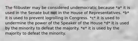 The filibuster may be considered undemocratic because *a* it is used in the Senate but not in the House of Representatives. *b* it is used to prevent logrolling in Congress. *c* it is used to undermine the power of the Speaker of the House *d* it is used by the minority to defeat the majority. *e* it is used by the majority to defeat the minority.