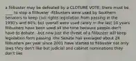 a filibuster may be defeated by a CLOTURE VOTE; there must be ____ to stop a filibuster -filibusters were used by Southern Senators to keep civil rights legislation from passing in the 1950's and 60's, but overall were used rarely in the last 10 years filibusters have been used all the time because people don't have to debate. -but now just the threat of a filibuster will keep legislation form passing -the Senate has averaged about 24 filibusters per year since 2001 have started to filibuster not only laws they don't like but judicial and cabinet nominations they don't like