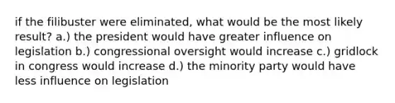 if the filibuster were eliminated, what would be the most likely result? a.) the president would have greater influence on legislation b.) congressional oversight would increase c.) gridlock in congress would increase d.) the minority party would have less influence on legislation