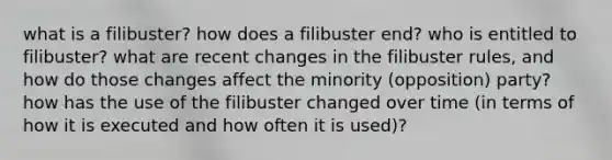 what is a filibuster? how does a filibuster end? who is entitled to filibuster? what are recent changes in the filibuster rules, and how do those changes affect the minority (opposition) party? how has the use of the filibuster changed over time (in terms of how it is executed and how often it is used)?