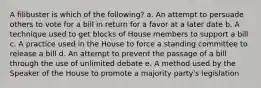 A filibuster is which of the following? a. An attempt to persuade others to vote for a bill in return for a favor at a later date b. A technique used to get blocks of House members to support a bill c. A practice used in the House to force a standing committee to release a bill d. An attempt to prevent the passage of a bill through the use of unlimited debate e. A method used by the Speaker of the House to promote a majority party's legislation