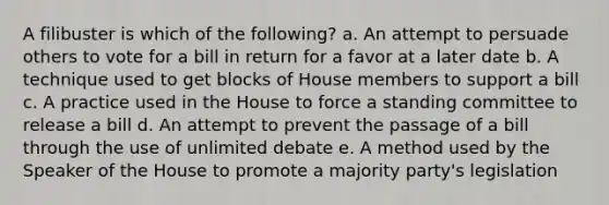 A filibuster is which of the following? a. An attempt to persuade others to vote for a bill in return for a favor at a later date b. A technique used to get blocks of House members to support a bill c. A practice used in the House to force a standing committee to release a bill d. An attempt to prevent the passage of a bill through the use of unlimited debate e. A method used by the Speaker of the House to promote a majority party's legislation