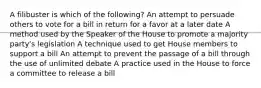 A filibuster is which of the following? An attempt to persuade others to vote for a bill in return for a favor at a later date A method used by the Speaker of the House to promote a majority party's legislation A technique used to get House members to support a bill An attempt to prevent the passage of a bill through the use of unlimited debate A practice used in the House to force a committee to release a bill