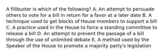 A filibuster is which of the following? A. An attempt to persuade others to vote for a bill in return for a favor at a later date B. A technique used to get blocks of House members to support a bill C. A practice used in the House to force a standing committee to release a bill D. An attempt to prevent the passage of a bill through the use of unlimited debate E. A method used by the Speaker of the House to promote a majority party's legislation