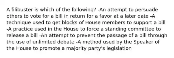 A filibuster is which of the following? -An attempt to persuade others to vote for a bill in return for a favor at a later date -A technique used to get blocks of House members to support a bill -A practice used in the House to force a standing committee to release a bill -An attempt to prevent the passage of a bill through the use of unlimited debate -A method used by the Speaker of the House to promote a majority party's legislation