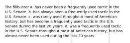 The filibuster a. has never been a frequently used tactic in the U.S. Senate. b. has always been a frequently used tactic in the U.S. Senate. c. was rarely used throughout most of American history, but has become a frequently used tactic in the U.S. Senate during the last 20 years. d. was a frequently used tactic in the U.S. Senate throughout most of American history, but has almost never been used during the last 20 years.