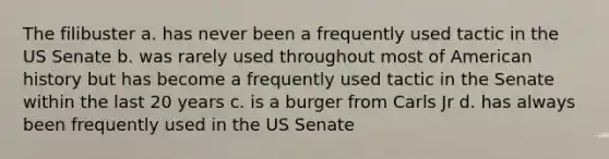 The filibuster a. has never been a frequently used tactic in the US Senate b. was rarely used throughout most of American history but has become a frequently used tactic in the Senate within the last 20 years c. is a burger from Carls Jr d. has always been frequently used in the US Senate