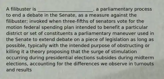 A filibuster is ________________________. a parliamentary process to end a debate in the Senate, as a measure against the filibuster; invoked when three-fifths of senators vote for the motion federal spending plan intended to benefit a particular district or set of constituents a parliamentary maneuver used in the Senate to extend debate on a piece of legislation as long as possible, typically with the intended purpose of obstructing or killing it a theory proposing that the surge of stimulation occurring during presidential elections subsides during midterm elections, accounting for the differences we observe in turnouts and results