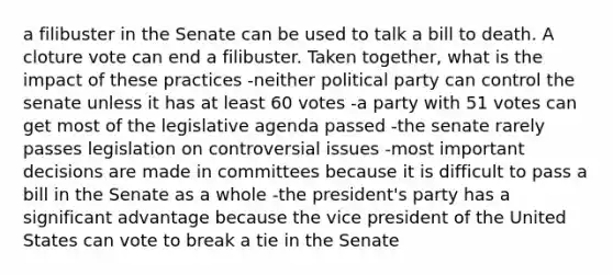 a filibuster in the Senate can be used to talk a bill to death. A cloture vote can end a filibuster. Taken together, what is the impact of these practices -neither political party can control the senate unless it has at least 60 votes -a party with 51 votes can get most of the legislative agenda passed -the senate rarely passes legislation on controversial issues -most important decisions are made in committees because it is difficult to pass a bill in the Senate as a whole -the president's party has a significant advantage because the vice president of the United States can vote to break a tie in the Senate