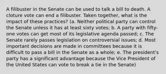 A filibuster in the Senate can be used to talk a bill to death. A cloture vote can end a filibuster. Taken together, what is the impact of these practices? (a. Neither political party can control the Senate unless it has at least sixty votes; b. A party with fifty-one votes can get most of its legislative agenda passed; c. The Senate rarely passes legislation on controversial issues; d. Most important decisions are made in committees because it is difficult to pass a bill in the Senate as a whole; e. The president's party has a significant advantage because the Vice President of the United States can vote to break a tie in the Senate)