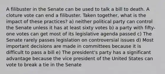 A filibuster in the Senate can be used to talk a bill to death. A cloture vote can end a filibuster. Taken together, what is the impact of these practices? a) neither political party can control the Senate unless it has at least sixty votes b) a party with fifty-one votes can get most of its legislative agenda passed c) The Senate rarely passes legislation on controversial issues d) Most important decisions are made in committees because it is difficult to pass a bill e) The president's party has a significant advantage because the vice president of the United States can vote to break a tie in the Senate