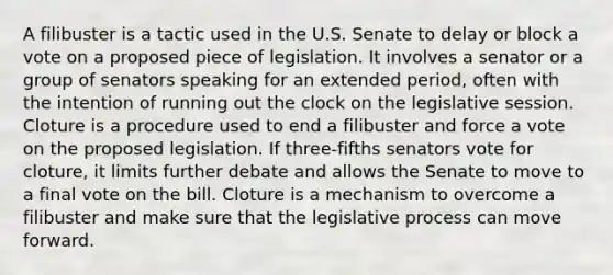 A filibuster is a tactic used in the U.S. Senate to delay or block a vote on a proposed piece of legislation. It involves a senator or a group of senators speaking for an extended period, often with the intention of running out the clock on the legislative session. Cloture is a procedure used to end a filibuster and force a vote on the proposed legislation. If three-fifths senators vote for cloture, it limits further debate and allows the Senate to move to a final vote on the bill. Cloture is a mechanism to overcome a filibuster and make sure that the legislative process can move forward.