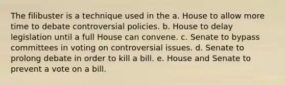 The filibuster is a technique used in the a. House to allow more time to debate controversial policies. b. House to delay legislation until a full House can convene. c. Senate to bypass committees in voting on controversial issues. d. Senate to prolong debate in order to kill a bill. e. House and Senate to prevent a vote on a bill.