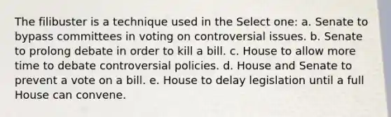 The filibuster is a technique used in the Select one: a. Senate to bypass committees in voting on controversial issues. b. Senate to prolong debate in order to kill a bill. c. House to allow more time to debate controversial policies. d. House and Senate to prevent a vote on a bill. e. House to delay legislation until a full House can convene.