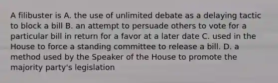 A filibuster is A. the use of unlimited debate as a delaying tactic to block a bill B. an attempt to persuade others to vote for a particular bill in return for a favor at a later date C. used in the House to force a standing committee to release a bill. D. a method used by the Speaker of the House to promote the majority party's legislation