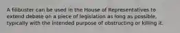 A filibuster can be used in the House of Representatives to extend debate on a piece of legislation as long as possible, typically with the intended purpose of obstructing or killing it.