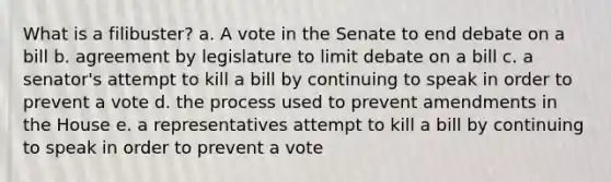 What is a filibuster? a. A vote in the Senate to end debate on a bill b. agreement by legislature to limit debate on a bill c. a senator's attempt to kill a bill by continuing to speak in order to prevent a vote d. the process used to prevent amendments in the House e. a representatives attempt to kill a bill by continuing to speak in order to prevent a vote