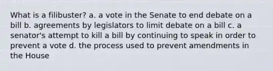 What is a filibuster? a. a vote in the Senate to end debate on a bill b. agreements by legislators to limit debate on a bill c. a senator's attempt to kill a bill by continuing to speak in order to prevent a vote d. the process used to prevent amendments in the House