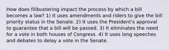 How does filibustering impact the process by which a bill becomes a law? 1) It uses amendments and riders to give the bill priority status in the Senate. 2) It uses the President's approval to guarantee that a bill will be passed. 3) It eliminates the need for a vote in both houses of Congress. 4) It uses long speeches and debates to delay a vote in the Senate.