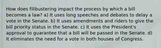 How does filibustering impact the process by which a bill becomes a law? a) It uses long speeches and debates to delay a vote in the Senate. b) It uses amendments and riders to give the bill priority status in the Senate. c) It uses the President's approval to guarantee that a bill will be passed in the Senate. d) It eliminates the need for a vote in both houses of Congress.