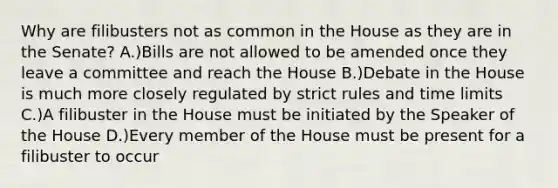 Why are filibusters not as common in the House as they are in the Senate? A.)Bills are not allowed to be amended once they leave a committee and reach the House B.)Debate in the House is much more closely regulated by strict rules and time limits C.)A filibuster in the House must be initiated by the Speaker of the House D.)Every member of the House must be present for a filibuster to occur