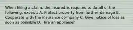 When fililng a claim, the insured is required to do all of the following, except: A. Protect property from further damage B. Cooperate with the insurance company C. Give notice of loss as soon as possible D. Hire an appraiser