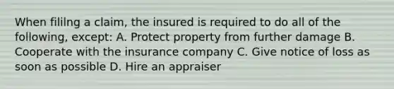 When fililng a claim, the insured is required to do all of the following, except: A. Protect property from further damage B. Cooperate with the insurance company C. Give notice of loss as soon as possible D. Hire an appraiser