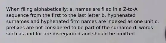 When filing alphabetically: a. names are filed in a Z-to-A sequence from the first to the last letter b. hyphenated surnames and hyphenated firm names are indexed as one unit c. prefixes are not considered to be part of the surname d. words such as and for are disregarded and should be omitted